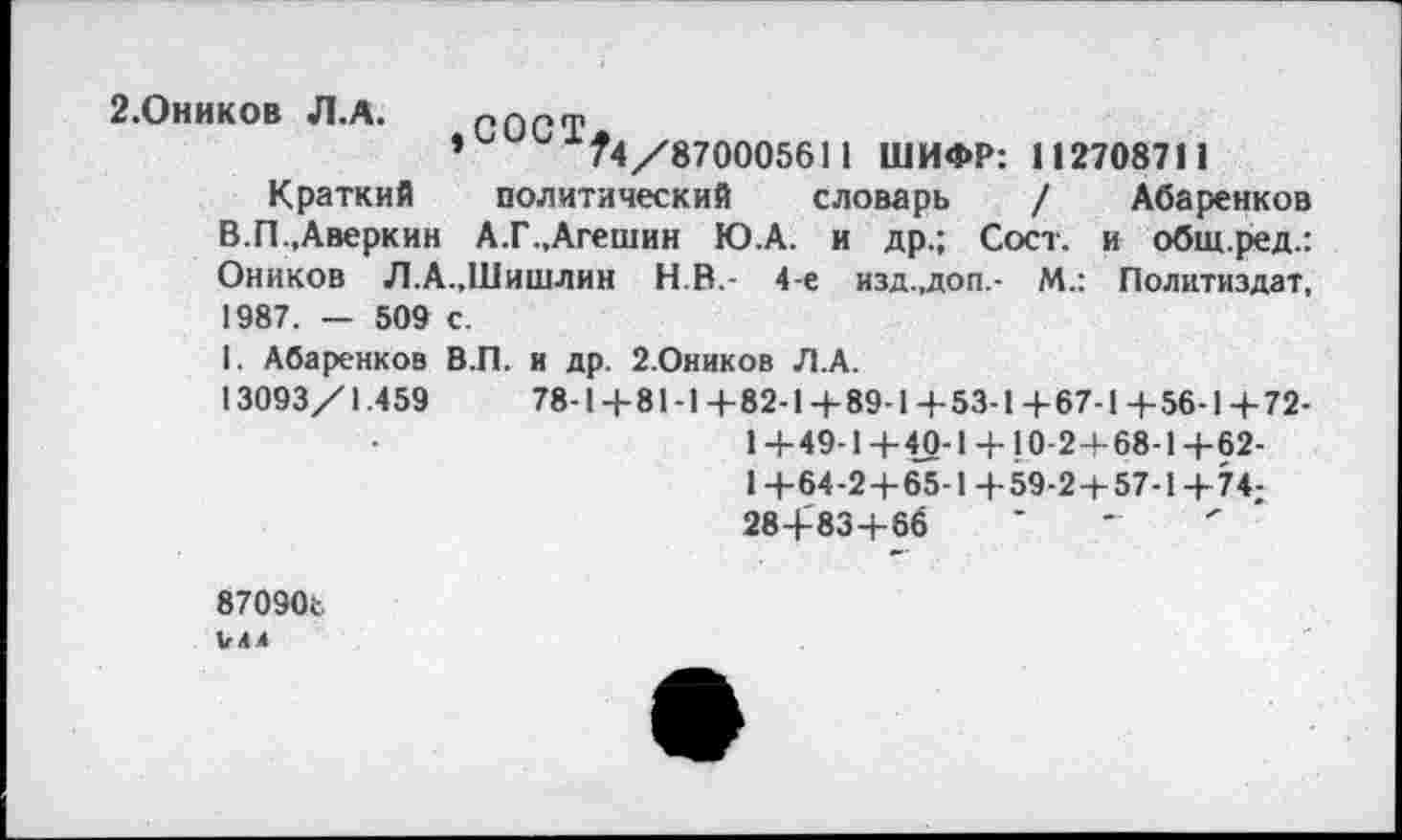 ﻿2.Оников Л.А. пост
*	74/870005611 ШИФР: 112708711
Краткий политический словарь / Абаренков В.П,Аверкин А.Г.,Агешин Ю.А. и др.; Сост. и общ.ред.: Оников Л.А..Шишлин H.R.- 4-е изд.,доп.- М.: Политиздат, 1987. — 509 с.
I. Абаренков В.П. и др. 2.Оников Л.А.
13093/1.459	78-Ц-81-1+82-14-89-1+53-1+67-1 4-56-14-72-
1 +49-1 +40-1 + 10-2+68-1 +62-
1 +64-2+65-1+59-2+57-1+74;
28+83+66
870906
U44